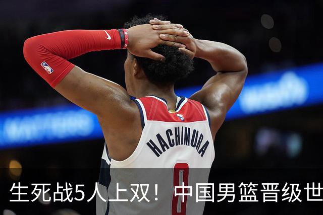 生死战5人上双！中国男篮晋级世预赛第二阶段